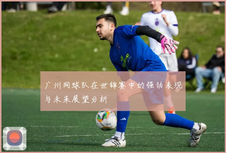 广州网球队在世锦赛中的强劲表现与未来展望分析