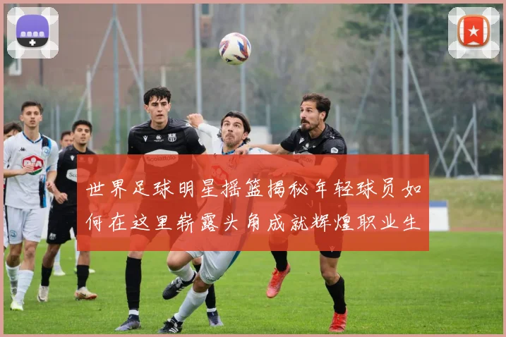 世界足球明星摇篮揭秘年轻球员如何在这里崭露头角成就辉煌职业生涯