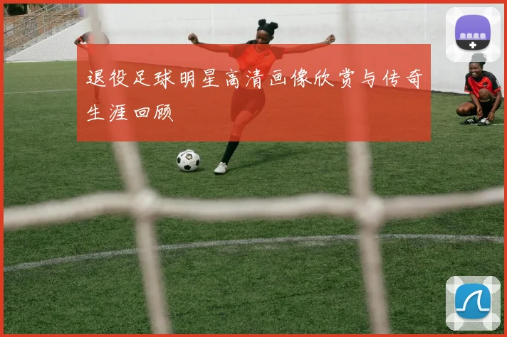 退役足球明星高清画像欣赏与传奇生涯回顾