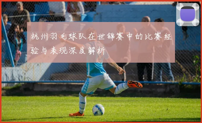 杭州羽毛球队在世锦赛中的比赛经验与表现深度解析