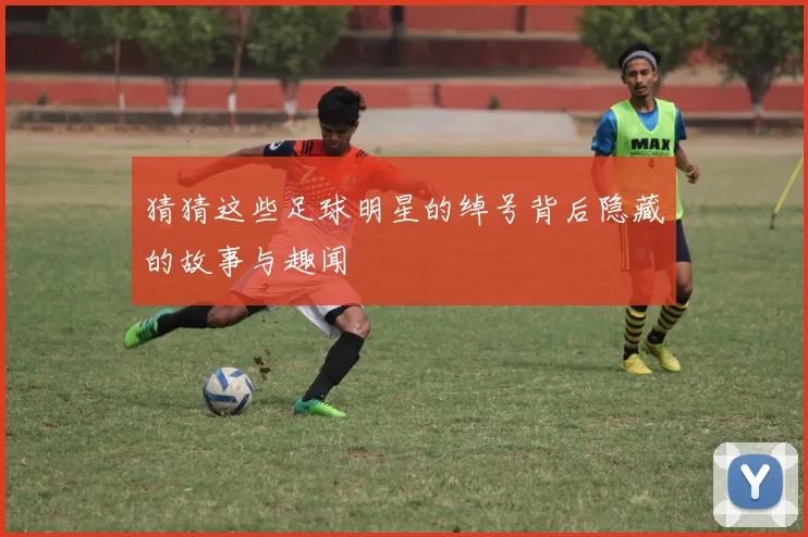 猜猜这些足球明星的绰号背后隐藏的故事与趣闻