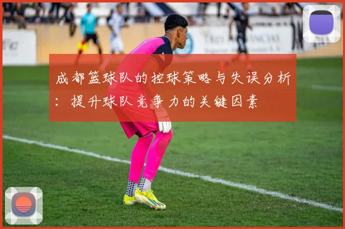 成都篮球队的控球策略与失误分析：提升球队竞争力的关键因素