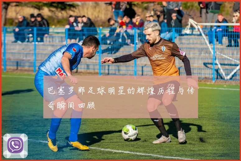 巴塞罗那足球明星的辉煌历程与传奇瞬间回顾