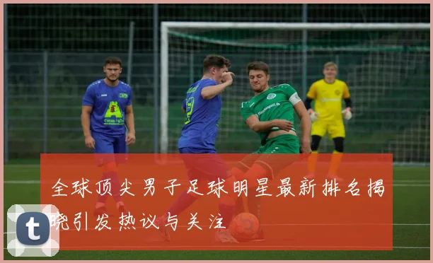 全球顶尖男子足球明星最新排名揭晓引发热议与关注