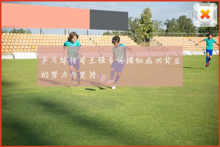 乒乓球传奇王强专访揭秘成功背后的努力与坚持