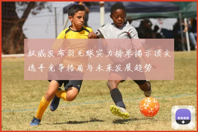 权威发布羽毛球实力榜单揭示顶尖选手竞争格局与未来发展趋势