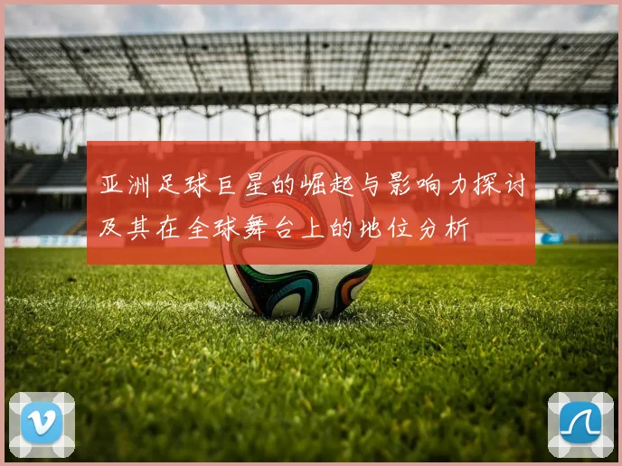 亚洲足球巨星的崛起与影响力探讨及其在全球舞台上的地位分析