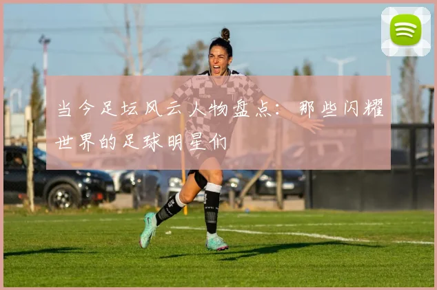 当今足坛风云人物盘点：那些闪耀世界的足球明星们