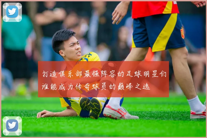 打造俱乐部最强阵容的足球明星们谁能成为传奇球员的巅峰之选