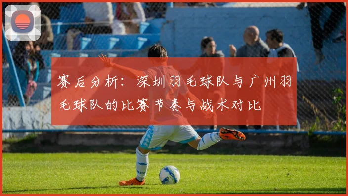 赛后分析：深圳羽毛球队与广州羽毛球队的比赛节奏与战术对比
