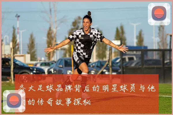 各大足球品牌背后的明星球员与他们的传奇故事探秘
