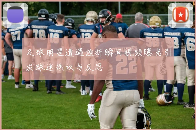 足球明星遭遇挫折瞬间视频曝光引发球迷热议与反思