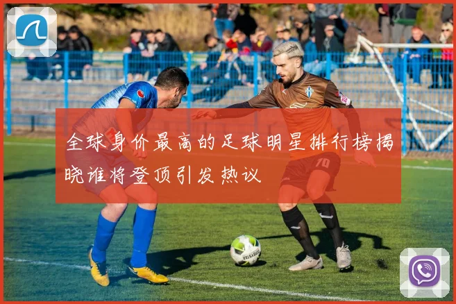 全球身价最高的足球明星排行榜揭晓谁将登顶引发热议
