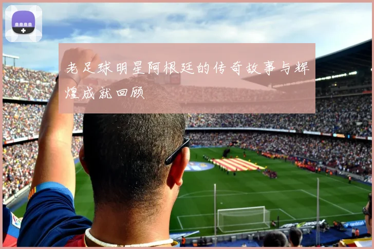 老足球明星阿根廷的传奇故事与辉煌成就回顾