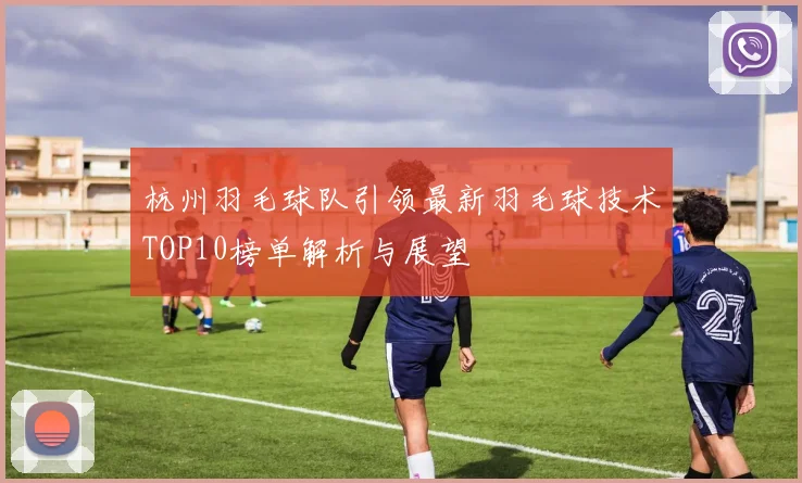 杭州羽毛球队引领最新羽毛球技术TOP10榜单解析与展望