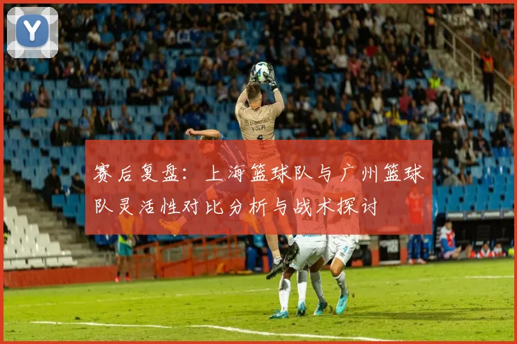 赛后复盘：上海篮球队与广州篮球队灵活性对比分析与战术探讨