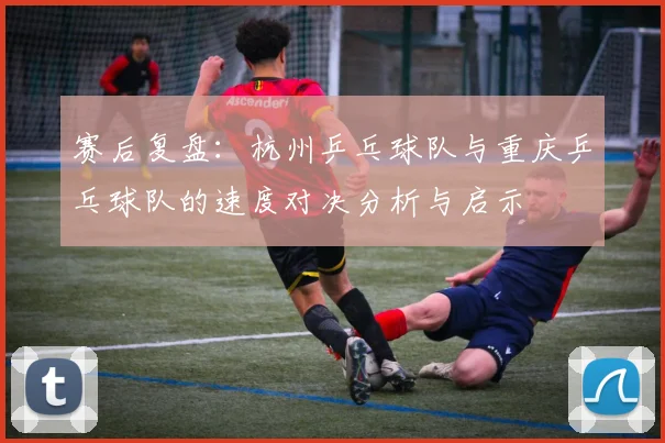 赛后复盘：杭州乒乓球队与重庆乒乓球队的速度对决分析与启示