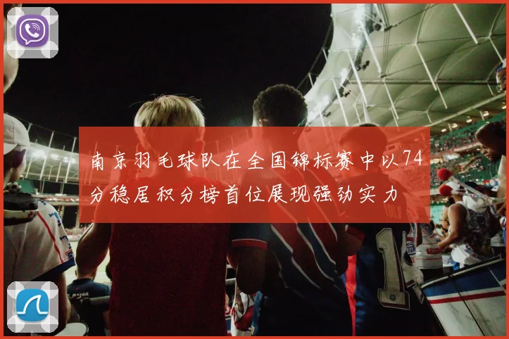 南京羽毛球队在全国锦标赛中以74分稳居积分榜首位展现强劲实力