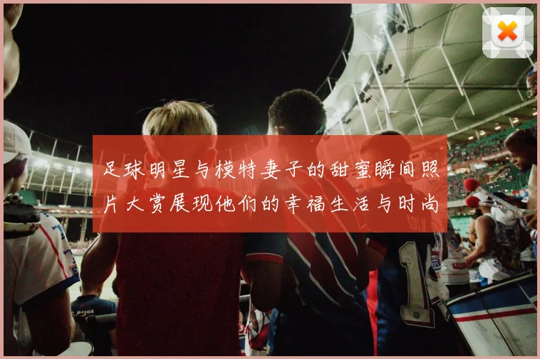 足球明星与模特妻子的甜蜜瞬间照片大赏展现他们的幸福生活与时尚魅力